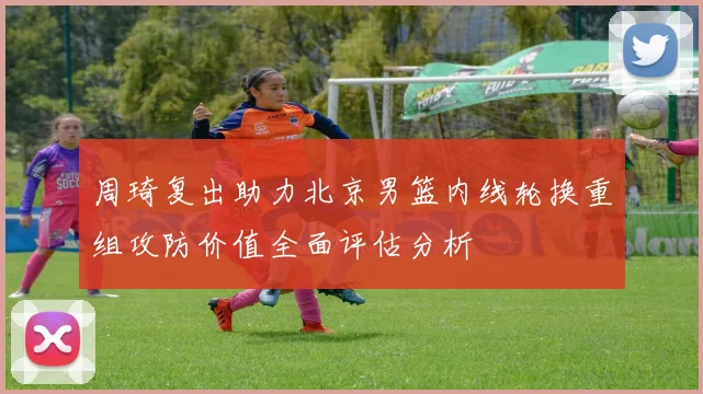 周琦复出助力北京男篮内线轮换重组攻防价值全面评估分析