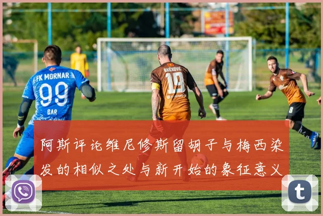 阿斯评论维尼修斯留胡子与梅西染发的相似之处与新开始的象征意义