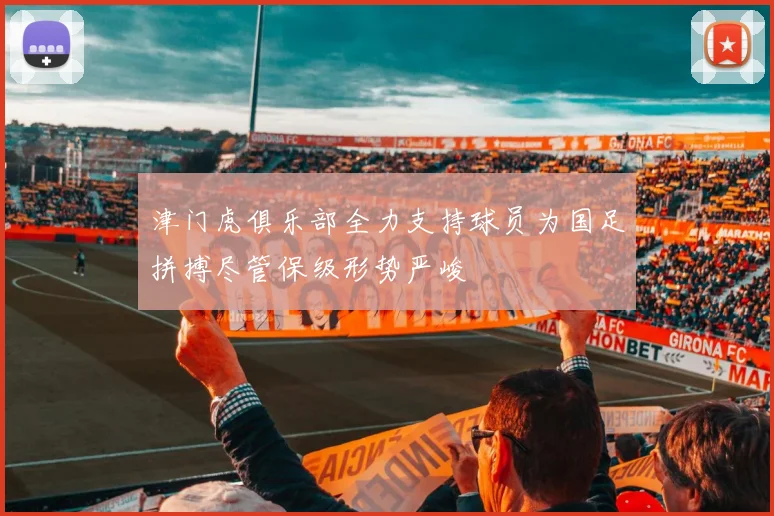 津门虎俱乐部全力支持球员为国足拼搏尽管保级形势严峻
