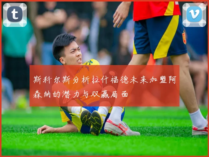 斯科尔斯分析拉什福德未来加盟阿森纳的潜力与双赢局面