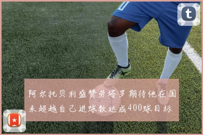 阿尔托贝利盛赞劳塔罗期待他在国米超越自己进球数达成400球目标