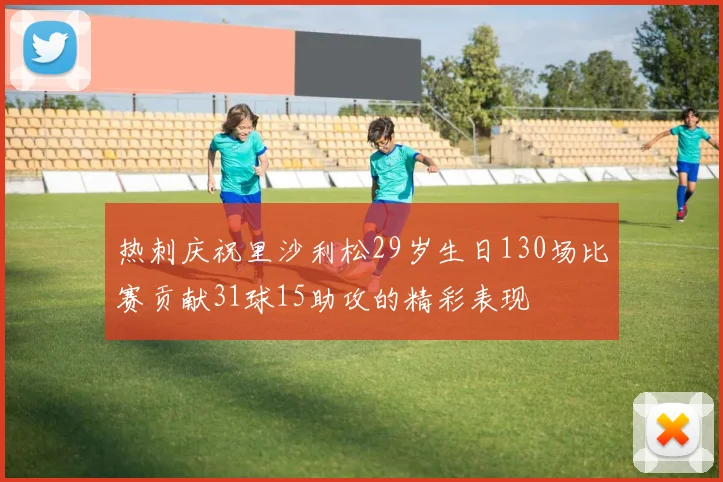 热刺庆祝里沙利松29岁生日130场比赛贡献31球15助攻的精彩表现