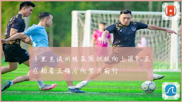卡里克谈训练氛围积极向上团队正在朝着正确方向努力前行