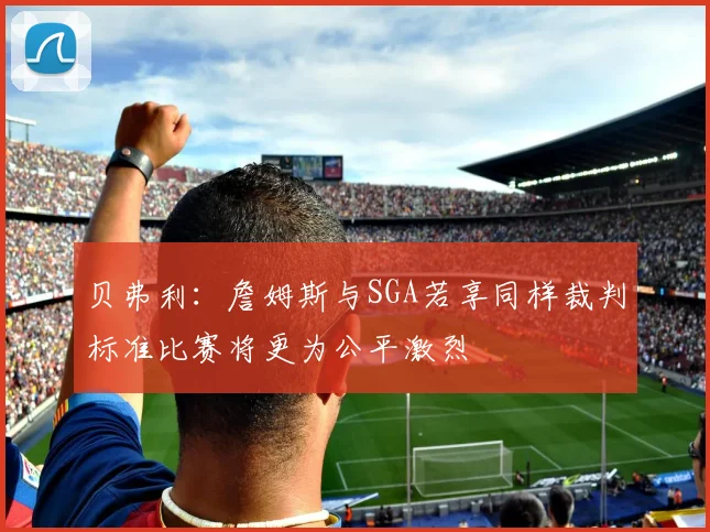 贝弗利：詹姆斯与SGA若享同样裁判标准比赛将更为公平激烈