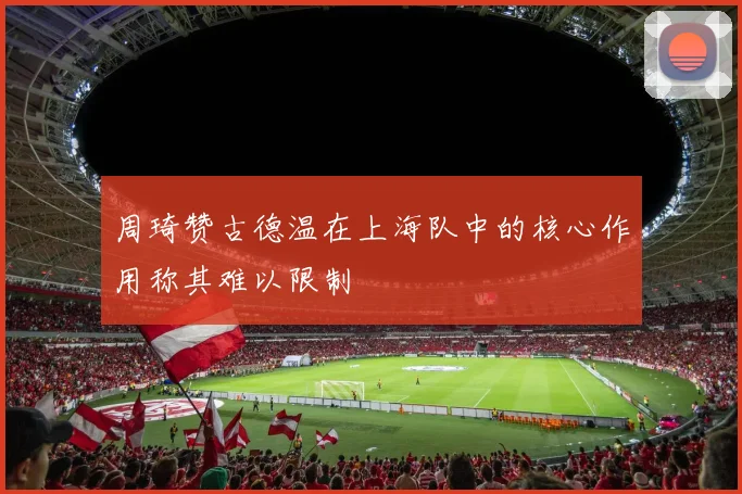 周琦赞古德温在上海队中的核心作用称其难以限制